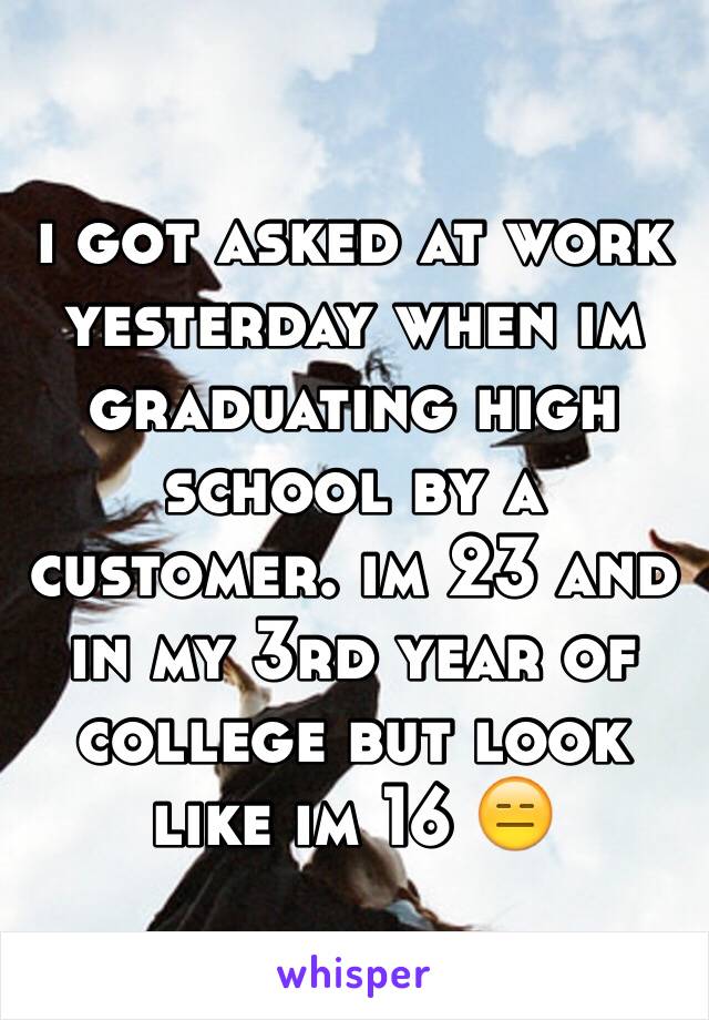 i got asked at work yesterday when im graduating high school by a customer. im 23 and in my 3rd year of college but look like im 16 😑