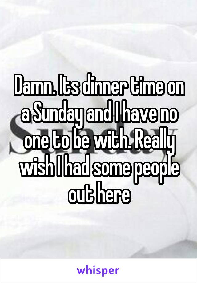 Damn. Its dinner time on a Sunday and I have no one to be with. Really wish I had some people out here