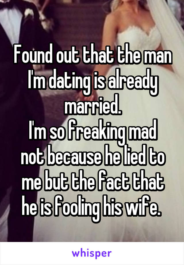 Found out that the man I'm dating is already married.
I'm so freaking mad not because he lied to me but the fact that he is fooling his wife. 