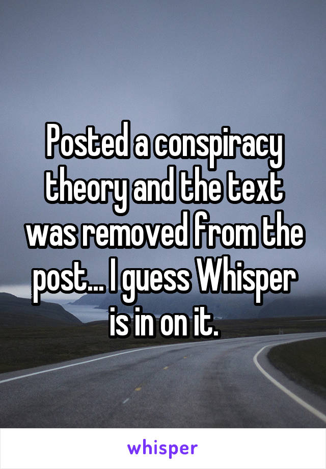 Posted a conspiracy theory and the text was removed from the post... I guess Whisper is in on it.