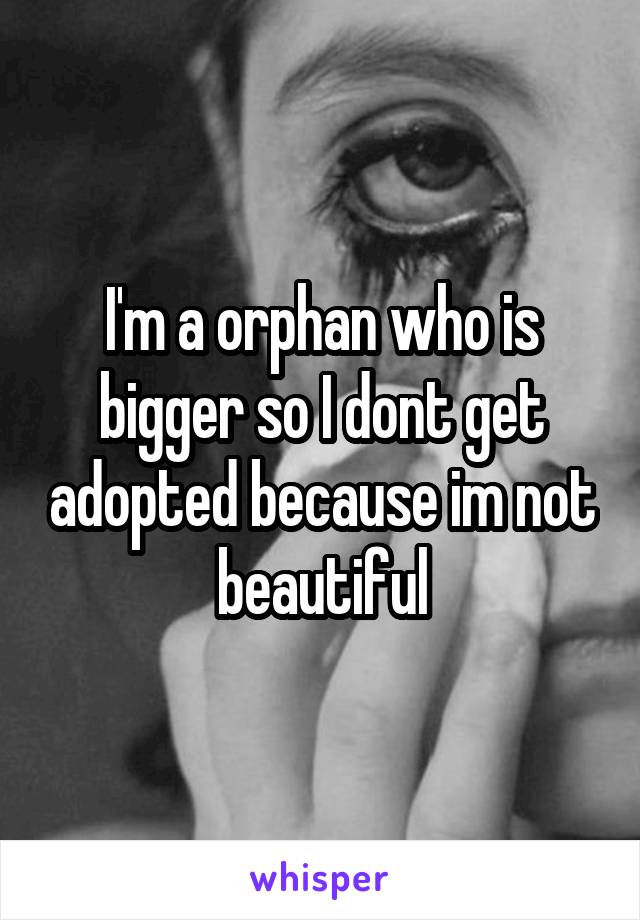 I'm a orphan who is bigger so I dont get adopted because im not beautiful