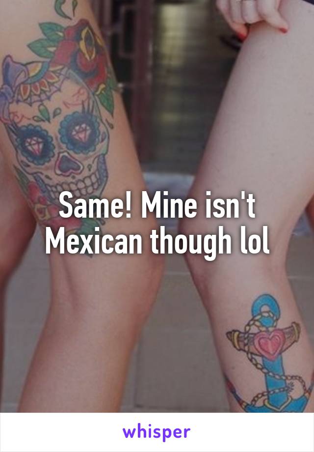 Same! Mine isn't Mexican though lol