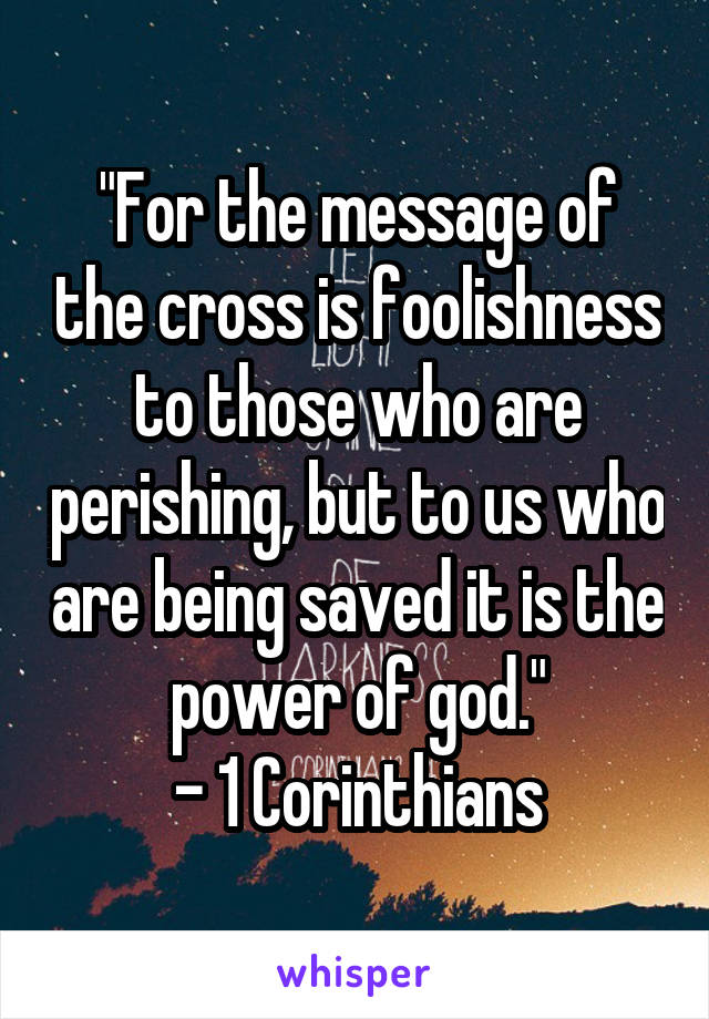 "For the message of the cross is foolishness to those who are perishing, but to us who are being saved it is the power of god."
- 1 Corinthians