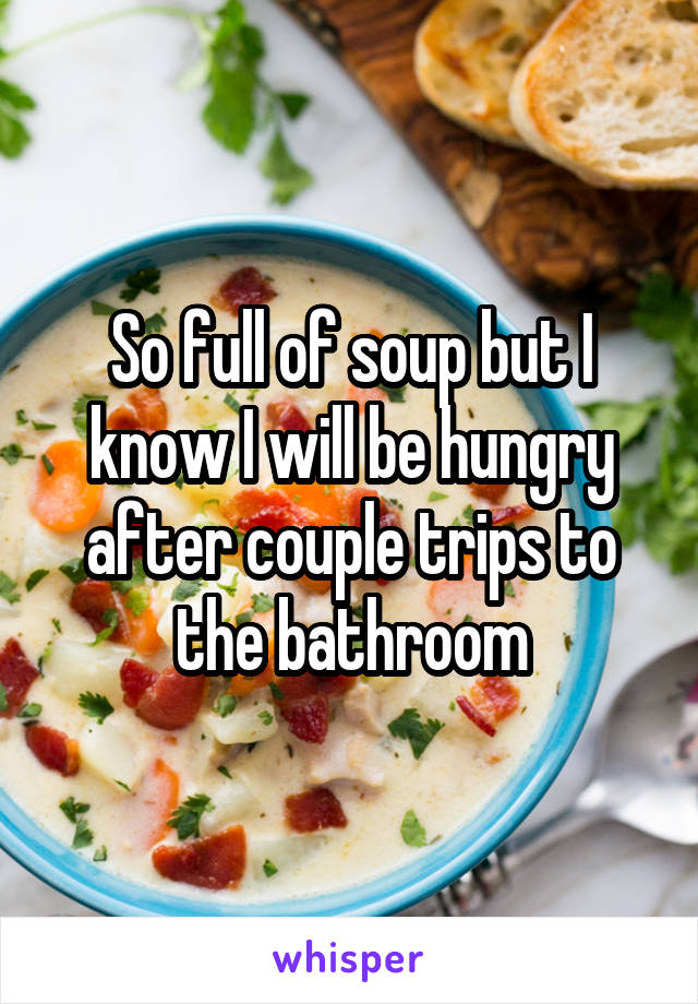 So full of soup but I know I will be hungry after couple trips to the bathroom