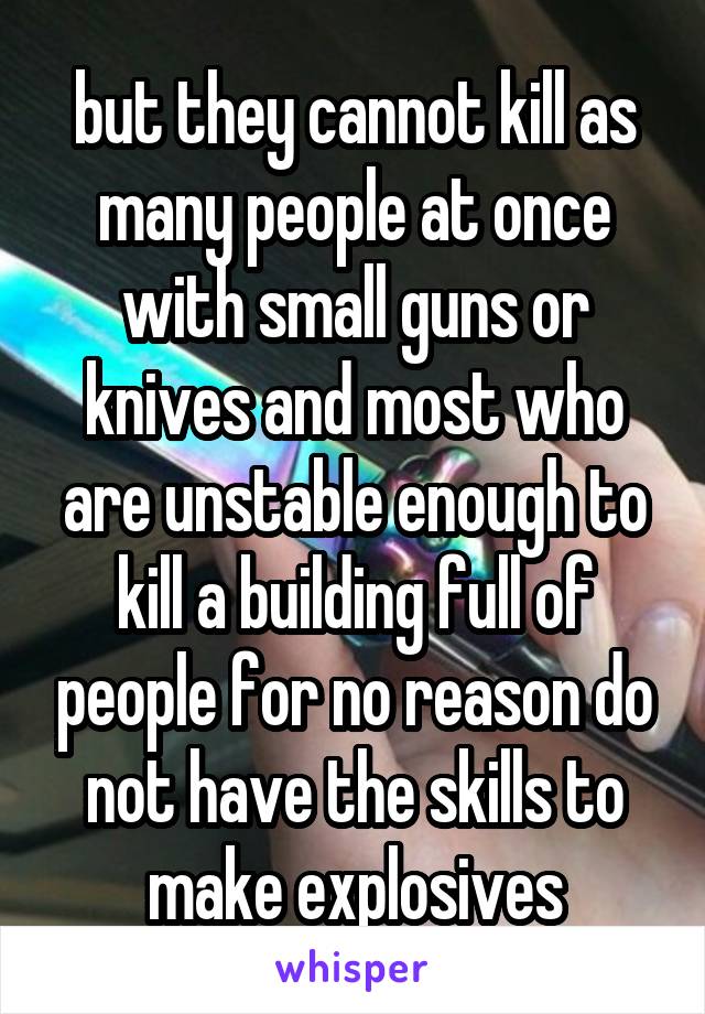 but they cannot kill as many people at once with small guns or knives and most who are unstable enough to kill a building full of people for no reason do not have the skills to make explosives