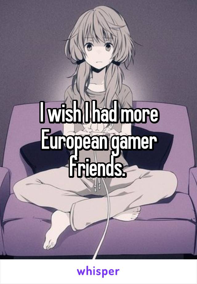 I wish I had more European gamer friends. 