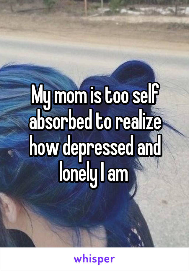 My mom is too self absorbed to realize how depressed and lonely I am 