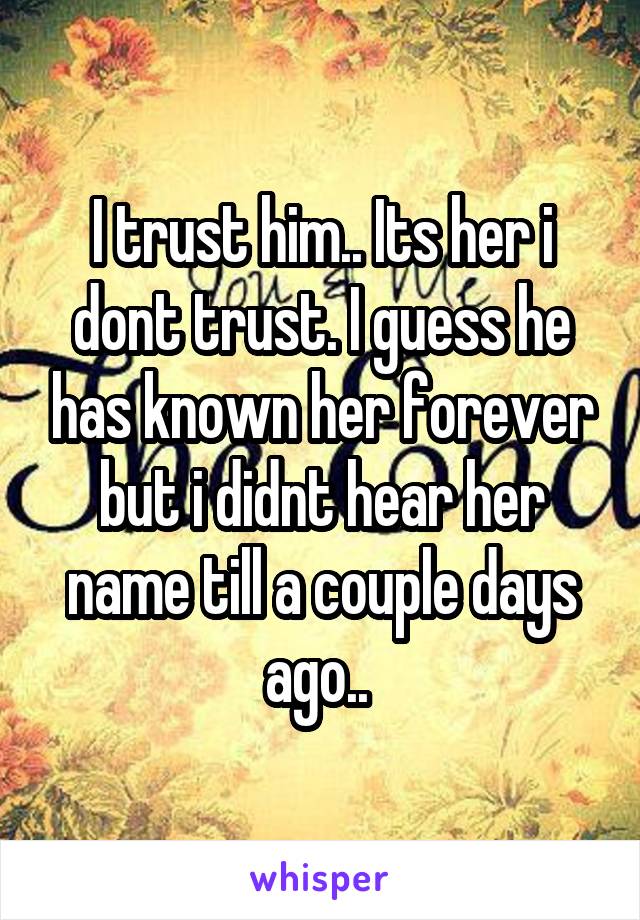 I trust him.. Its her i dont trust. I guess he has known her forever but i didnt hear her name till a couple days ago.. 