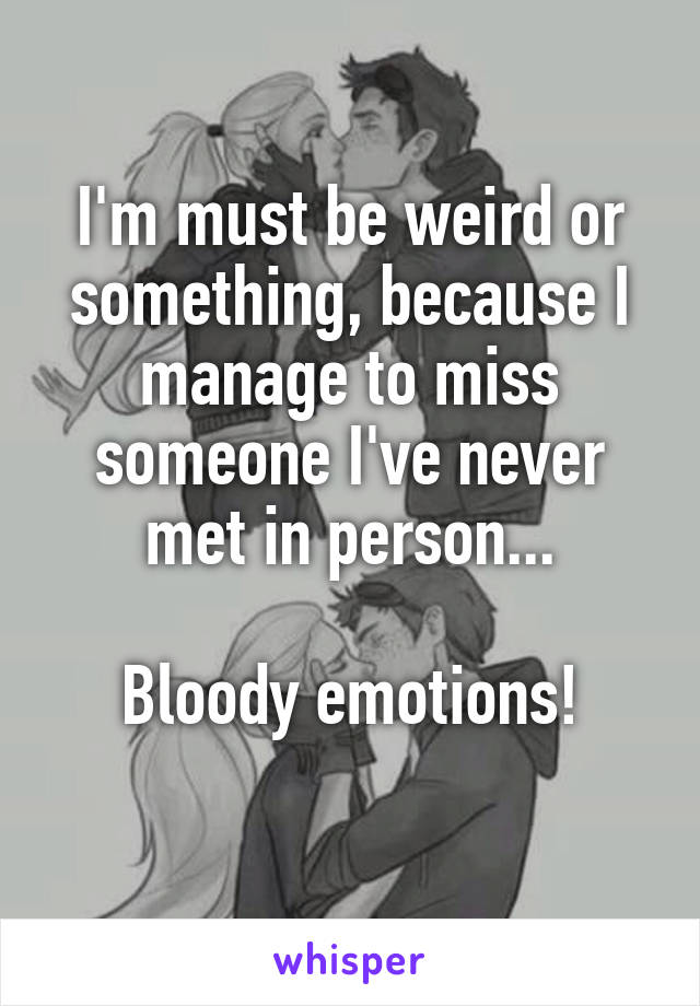 I'm must be weird or something, because I manage to miss someone I've never met in person...

Bloody emotions!
