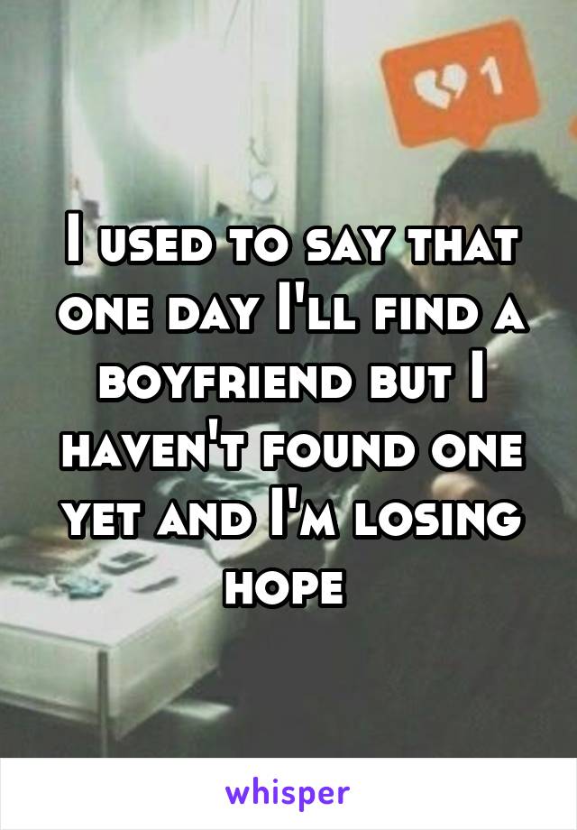 I used to say that one day I'll find a boyfriend but I haven't found one yet and I'm losing hope 