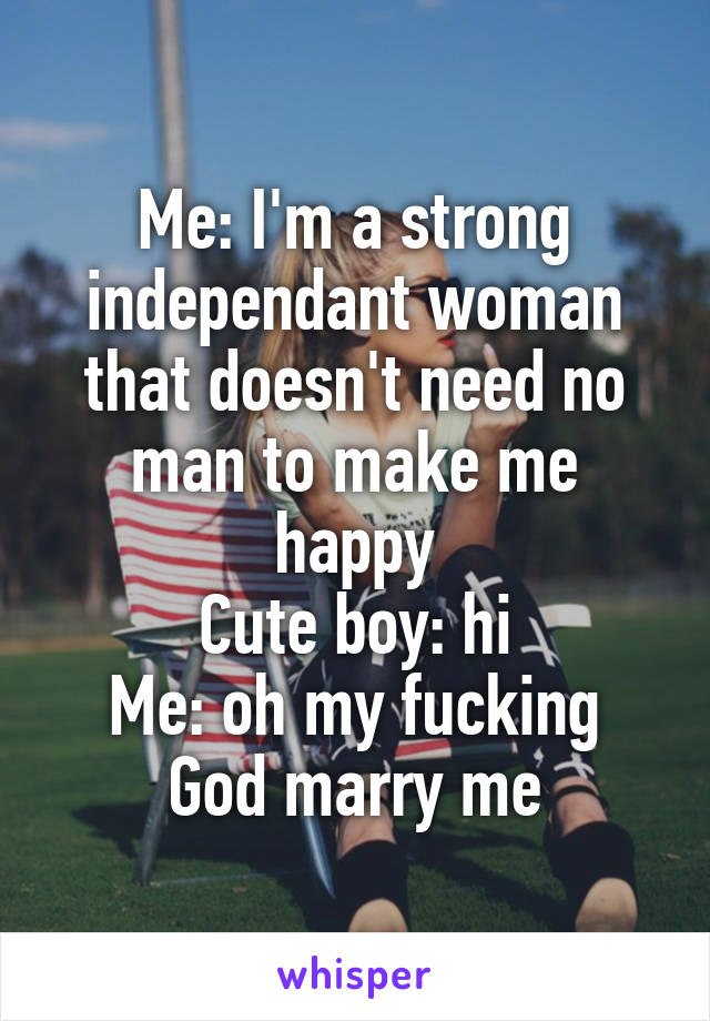 Me: I'm a strong independant woman that doesn't need no man to make me happy
Cute boy: hi
Me: oh my fucking God marry me