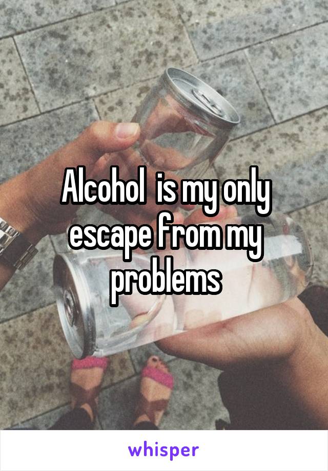 Alcohol  is my only escape from my problems