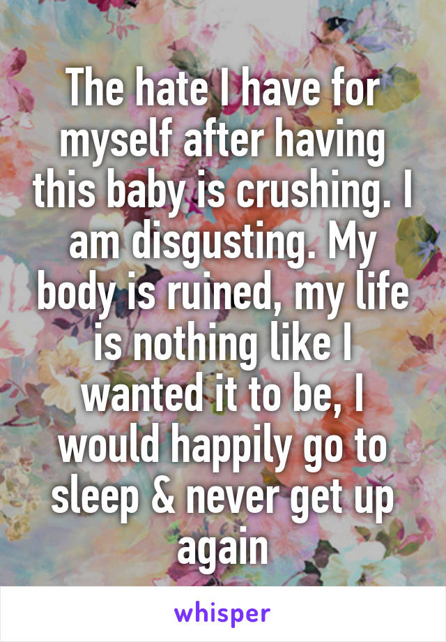 The hate I have for myself after having this baby is crushing. I am disgusting. My body is ruined, my life is nothing like I wanted it to be, I would happily go to sleep & never get up again