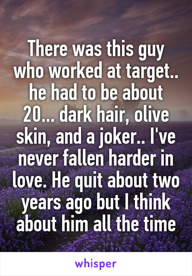 There was this guy who worked at target.. he had to be about 20... dark hair, olive skin, and a joker.. I've never fallen harder in love. He quit about two years ago but I think about him all the time