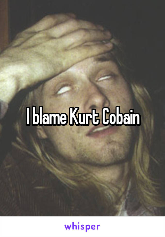 I blame Kurt Cobain