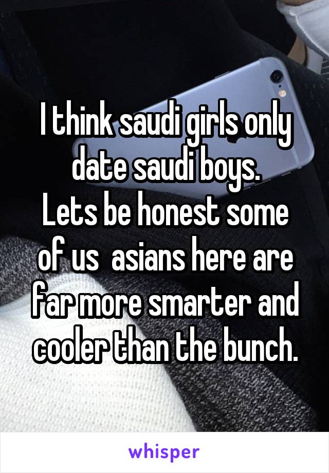 I think saudi girls only date saudi boys.
Lets be honest some of us  asians here are far more smarter and cooler than the bunch.