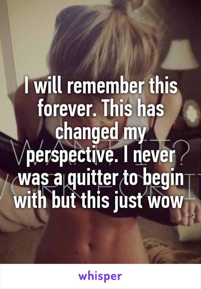I will remember this forever. This has changed my perspective. I never was a quitter to begin with but this just wow 