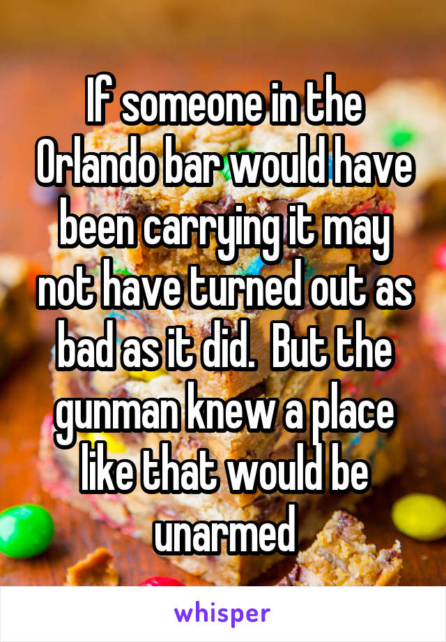 If someone in the Orlando bar would have been carrying it may not have turned out as bad as it did.  But the gunman knew a place like that would be unarmed