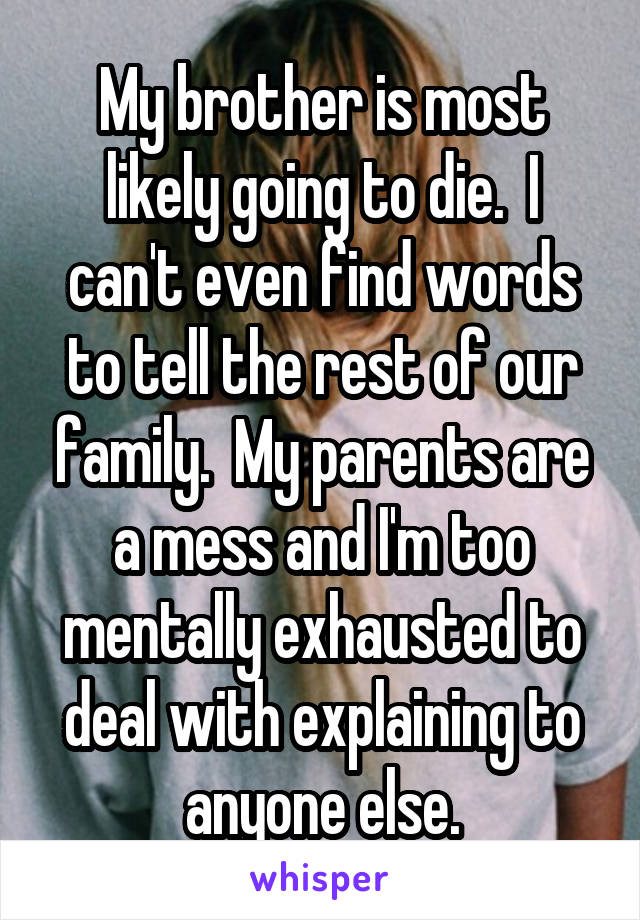 My brother is most likely going to die.  I can't even find words to tell the rest of our family.  My parents are a mess and I'm too mentally exhausted to deal with explaining to anyone else.