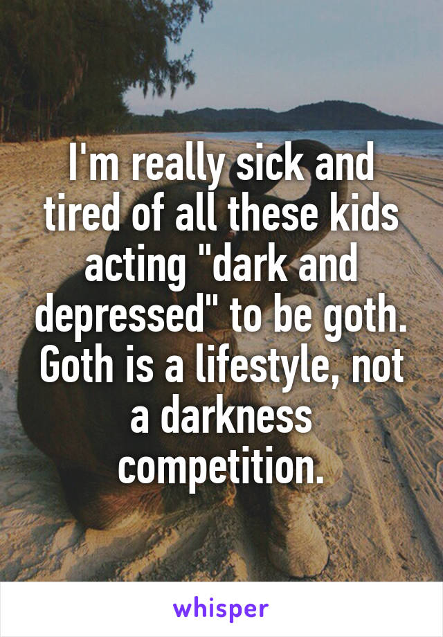 I'm really sick and tired of all these kids acting "dark and depressed" to be goth. Goth is a lifestyle, not a darkness competition.