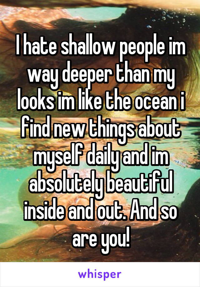 I hate shallow people im way deeper than my looks im like the ocean i find new things about myself daily and im absolutely beautiful inside and out. And so are you!