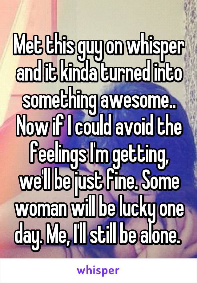 Met this guy on whisper and it kinda turned into something awesome.. Now if I could avoid the feelings I'm getting, we'll be just fine. Some woman will be lucky one day. Me, I'll still be alone. 