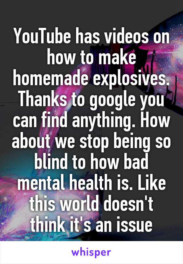 YouTube has videos on how to make homemade explosives. Thanks to google you can find anything. How about we stop being so blind to how bad mental health is. Like this world doesn't think it's an issue