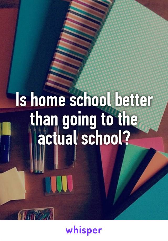 Is home school better than going to the actual school?