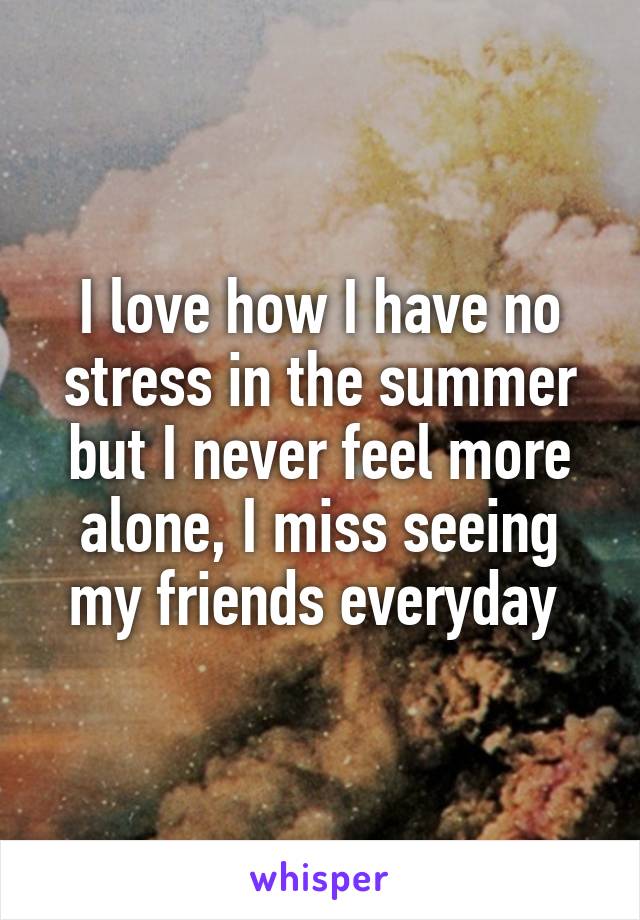 I love how I have no stress in the summer but I never feel more alone, I miss seeing my friends everyday 