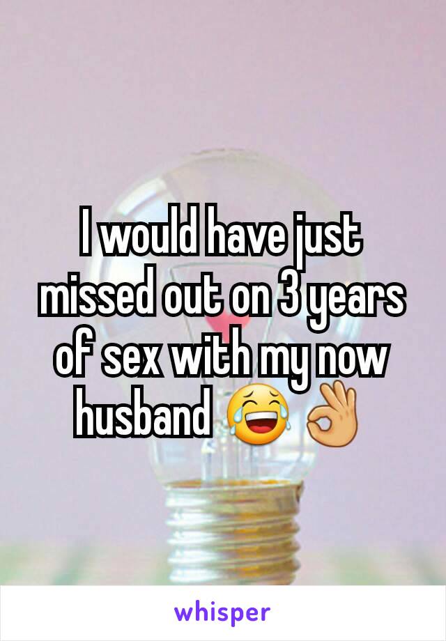 I would have just missed out on 3 years of sex with my now husband 😂👌