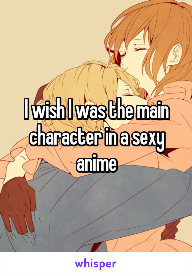 I wish I was the main character in a sexy anime