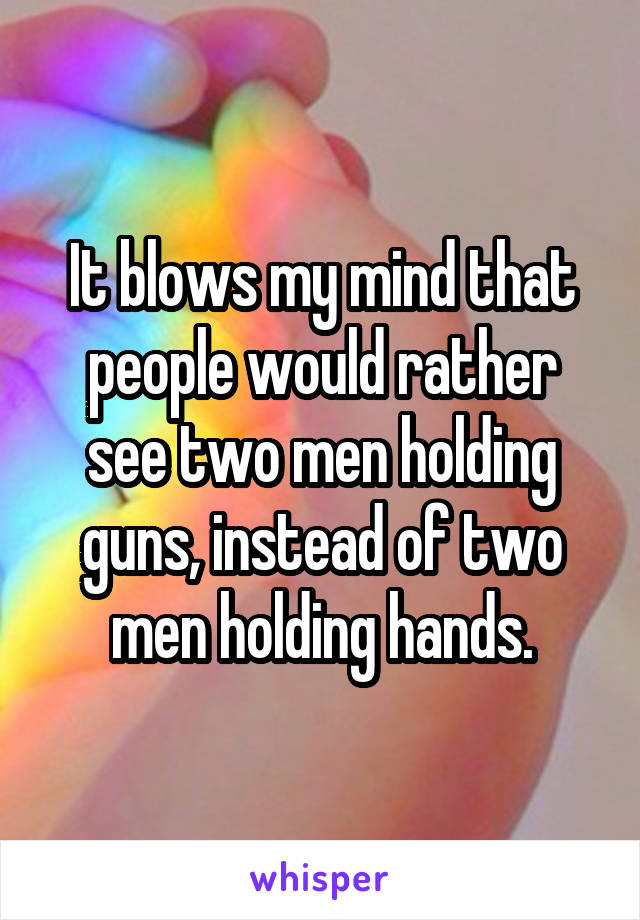 It blows my mind that people would rather see two men holding guns, instead of two men holding hands.