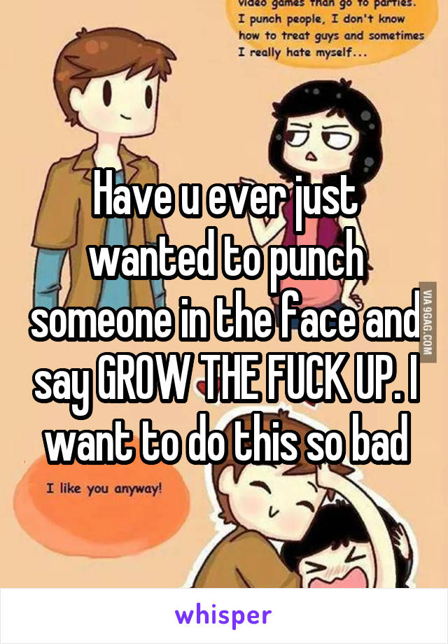 Have u ever just wanted to punch someone in the face and say GROW THE FUCK UP. I want to do this so bad