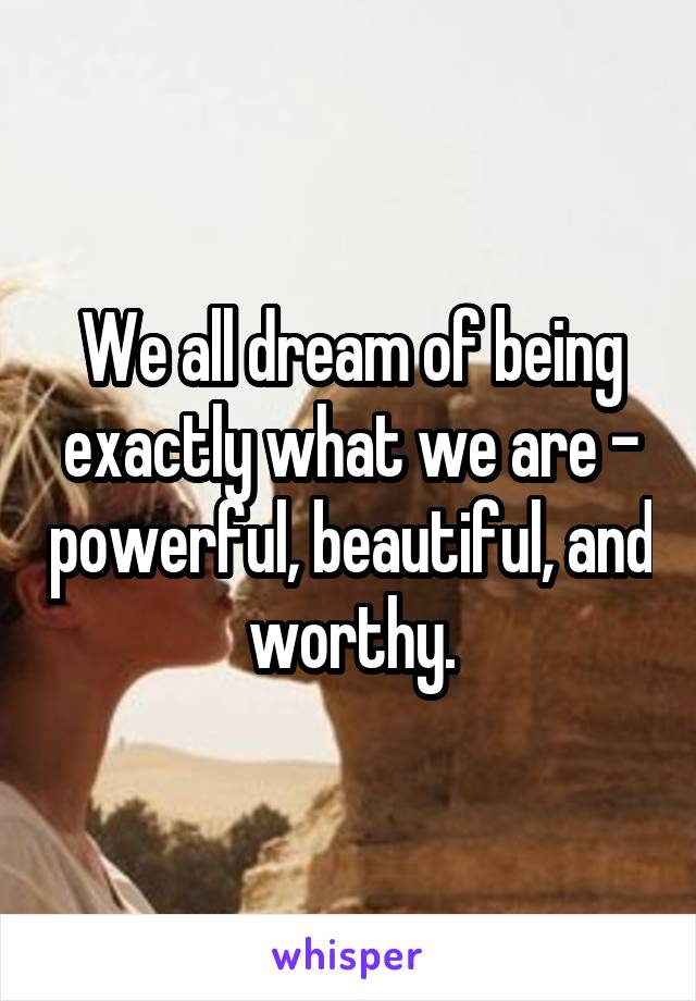 We all dream of being exactly what we are - powerful, beautiful, and worthy.