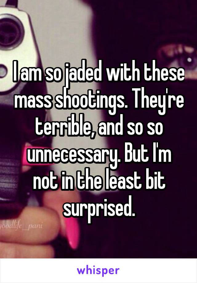 I am so jaded with these mass shootings. They're terrible, and so so unnecessary. But I'm not in the least bit surprised.