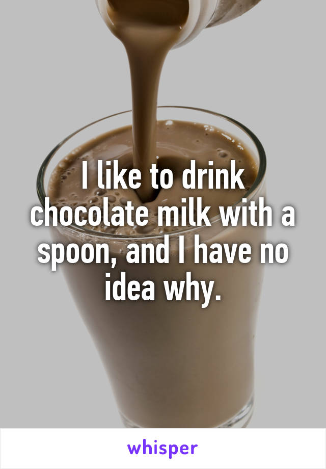 I like to drink chocolate milk with a spoon, and I have no idea why.