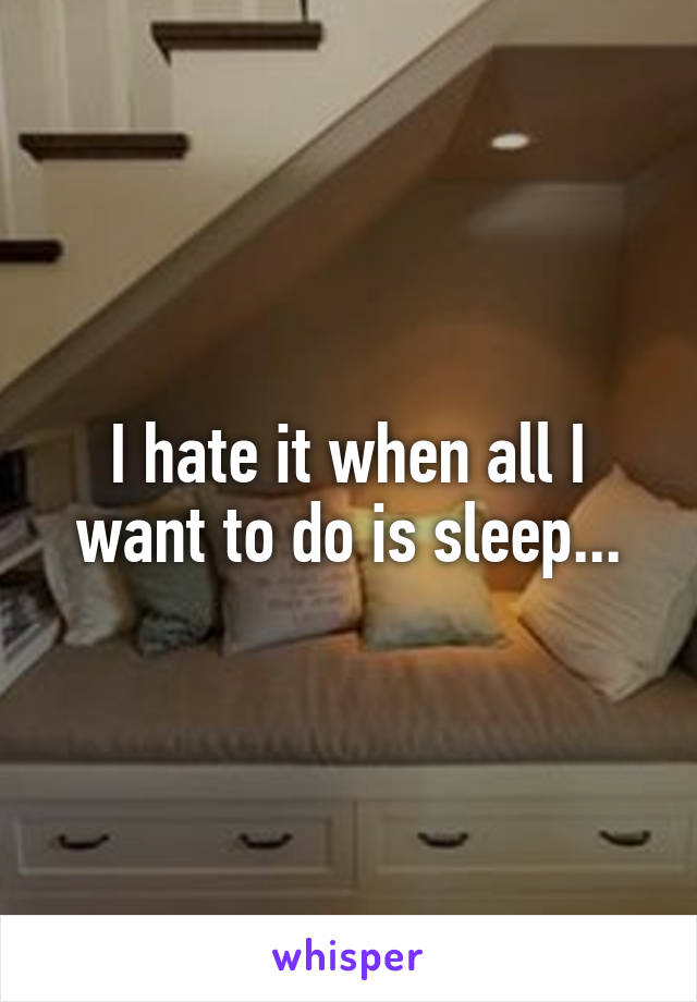 I hate it when all I want to do is sleep...