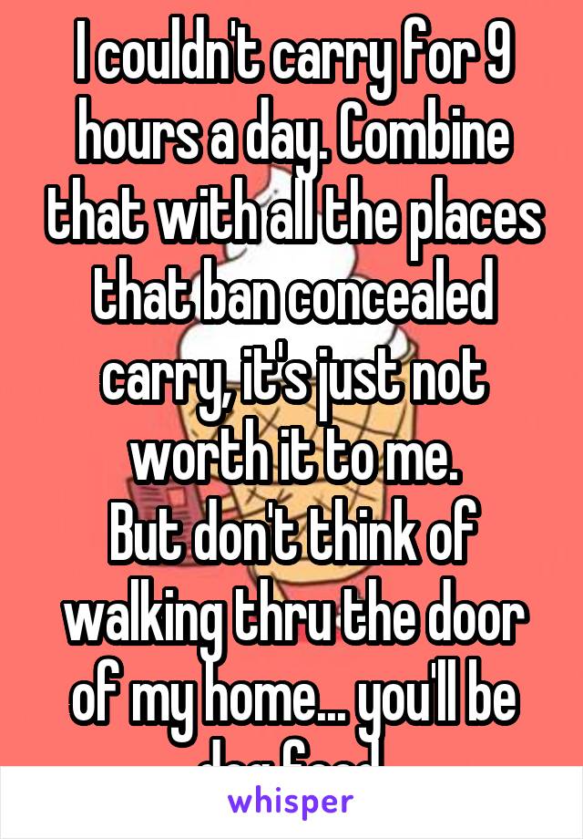 I couldn't carry for 9 hours a day. Combine that with all the places that ban concealed carry, it's just not worth it to me.
But don't think of walking thru the door of my home... you'll be dog food.