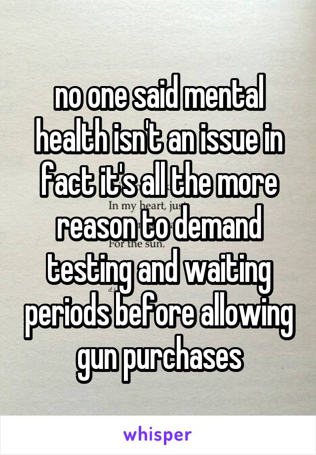 no one said mental health isn't an issue in fact it's all the more reason to demand testing and waiting periods before allowing gun purchases