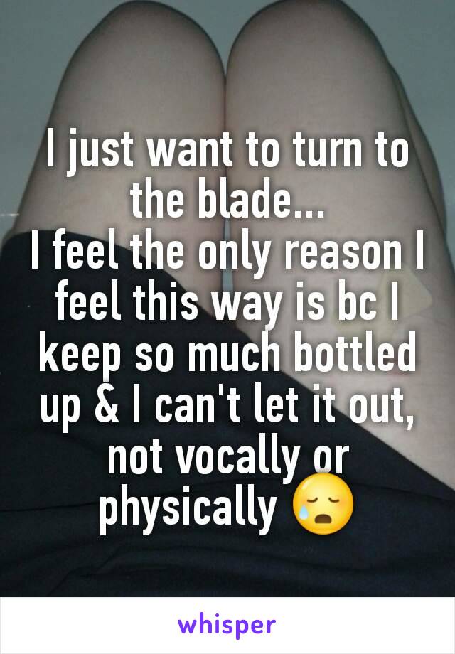 I just want to turn to the blade...
I feel the only reason I feel this way is bc I keep so much bottled up & I can't let it out, not vocally or physically 😥