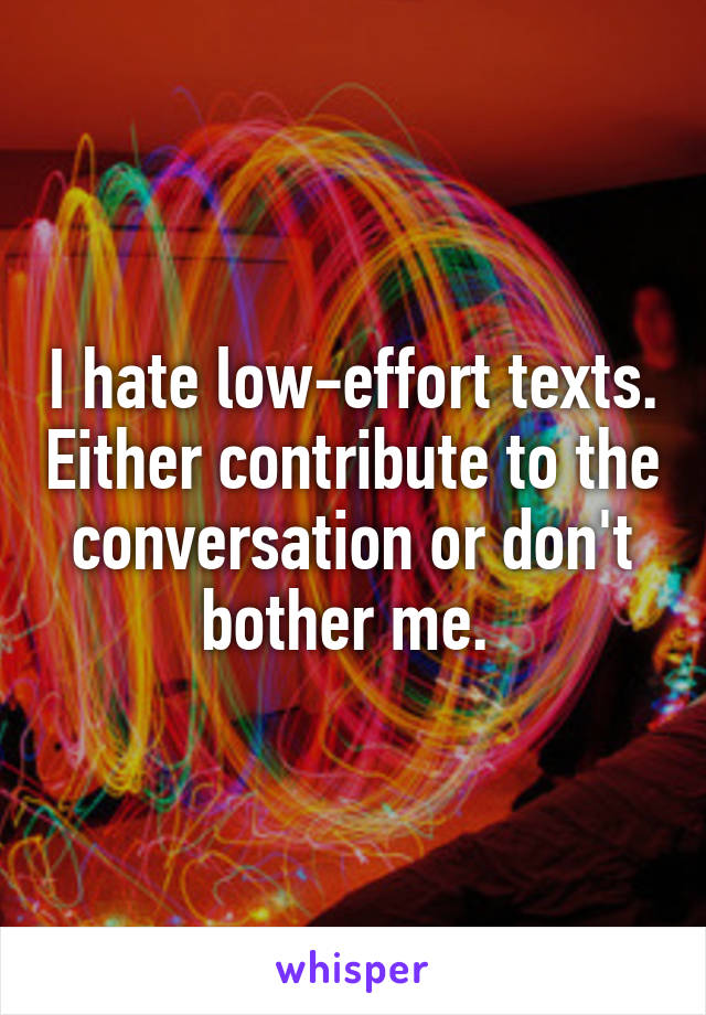 I hate low-effort texts. Either contribute to the conversation or don't bother me. 