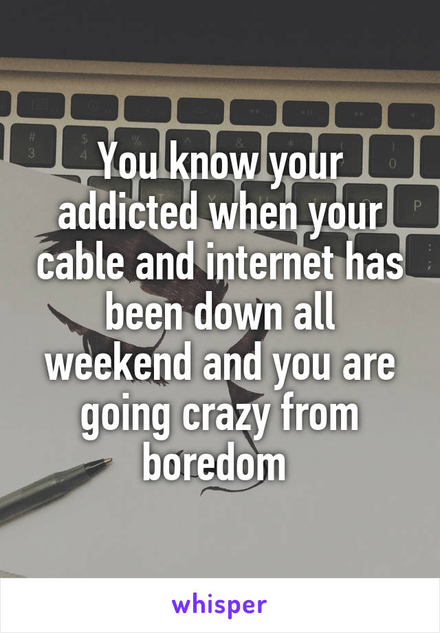 You know your addicted when your cable and internet has been down all weekend and you are going crazy from boredom 