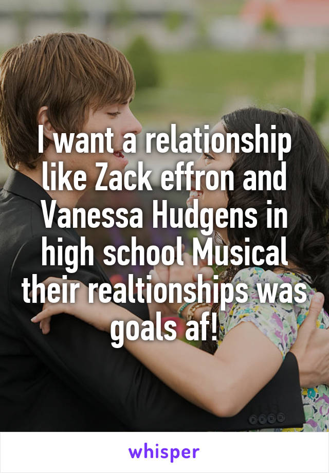 I want a relationship like Zack effron and Vanessa Hudgens in high school Musical their realtionships was goals af!