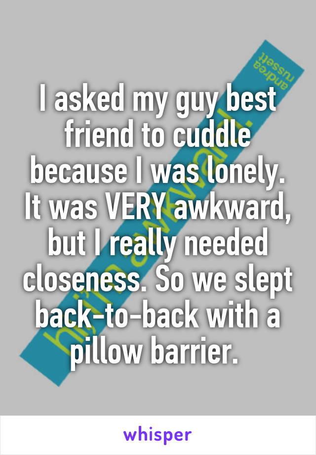 I asked my guy best friend to cuddle because I was lonely. It was VERY awkward, but I really needed closeness. So we slept back-to-back with a pillow barrier. 