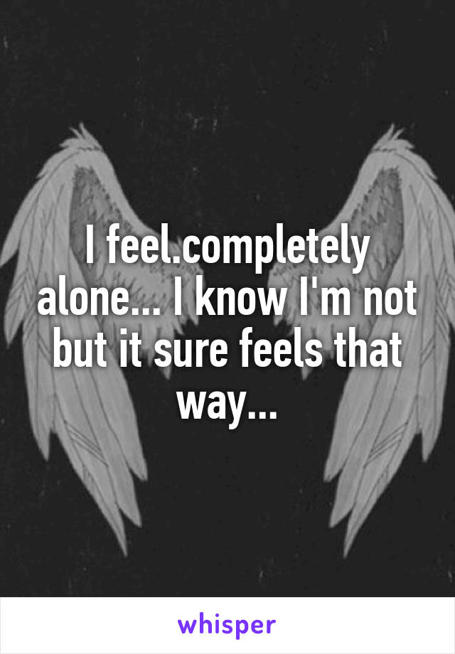 I feel.completely alone... I know I'm not but it sure feels that way...