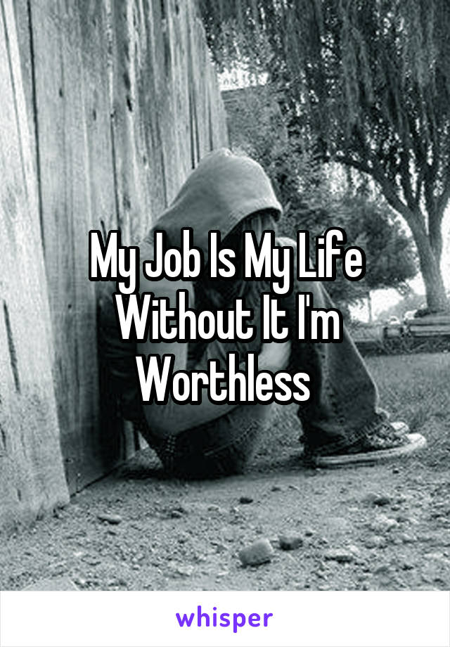 My Job Is My Life Without It I'm Worthless 