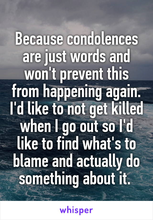 Because condolences are just words and won't prevent this from happening again. I'd like to not get killed when I go out so I'd like to find what's to blame and actually do something about it. 