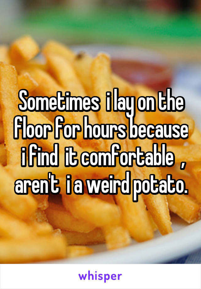 Sometimes  i lay on the floor for hours because  i find  it comfortable  , aren't  i a weird potato.