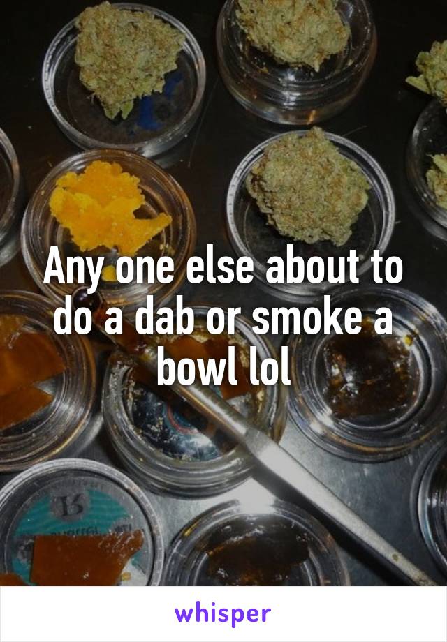 Any one else about to do a dab or smoke a bowl lol