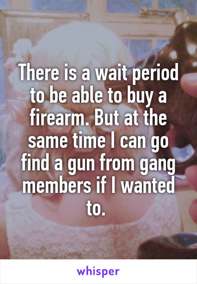 There is a wait period to be able to buy a firearm. But at the same time I can go find a gun from gang members if I wanted to. 